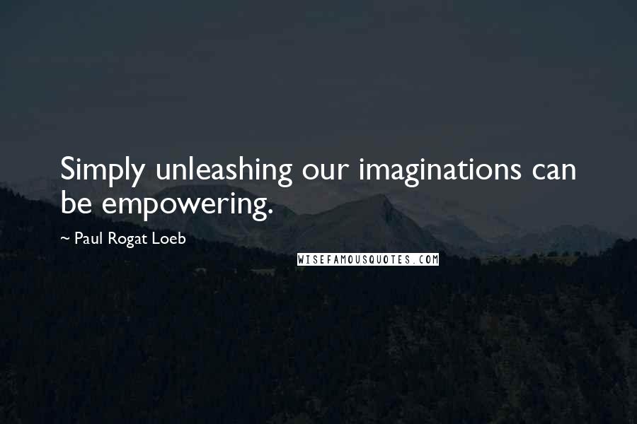 Paul Rogat Loeb Quotes: Simply unleashing our imaginations can be empowering.