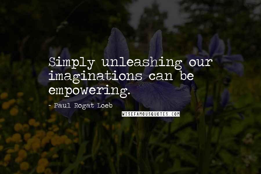 Paul Rogat Loeb Quotes: Simply unleashing our imaginations can be empowering.