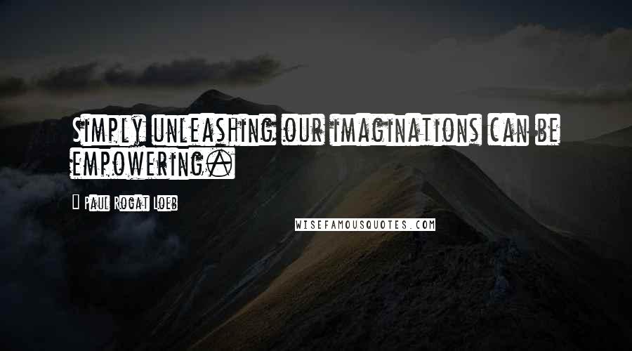 Paul Rogat Loeb Quotes: Simply unleashing our imaginations can be empowering.