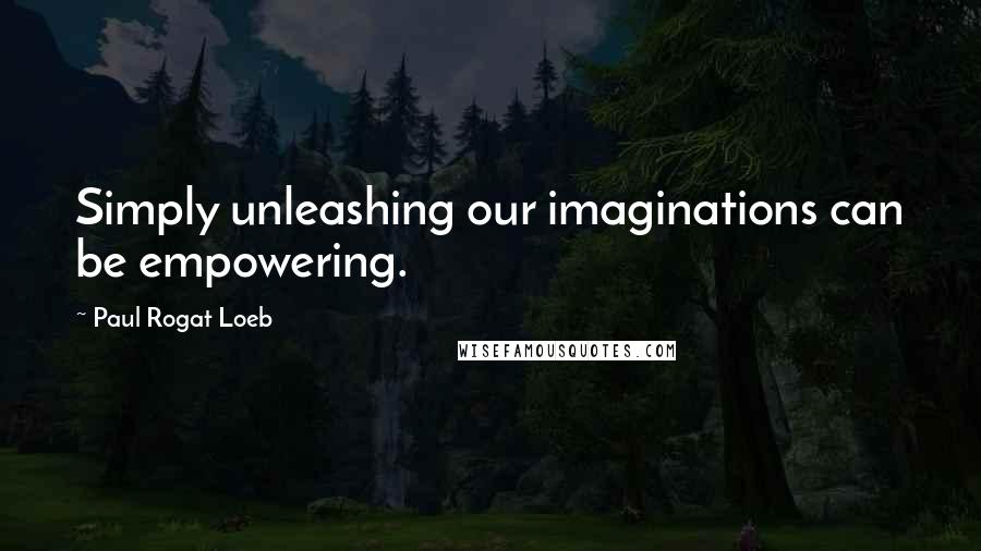 Paul Rogat Loeb Quotes: Simply unleashing our imaginations can be empowering.