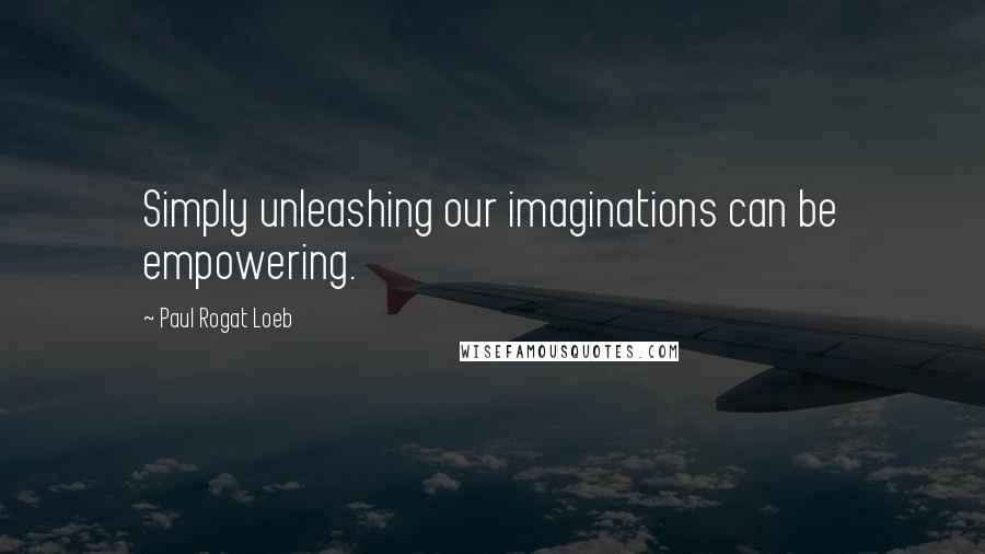 Paul Rogat Loeb Quotes: Simply unleashing our imaginations can be empowering.