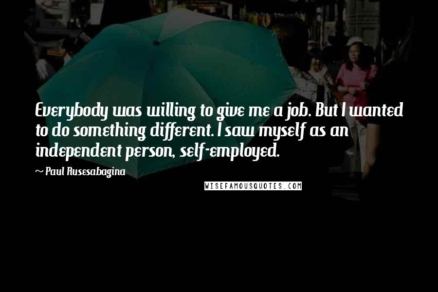 Paul Rusesabagina Quotes: Everybody was willing to give me a job. But I wanted to do something different. I saw myself as an independent person, self-employed.