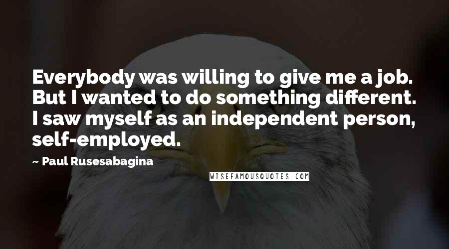 Paul Rusesabagina Quotes: Everybody was willing to give me a job. But I wanted to do something different. I saw myself as an independent person, self-employed.