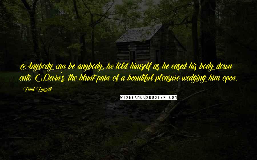 Paul Russell Quotes: Anybody can be anybody, he told himself as he eased his body down onto Devin's, the blunt pain of a beautiful pleasure wedging him open.