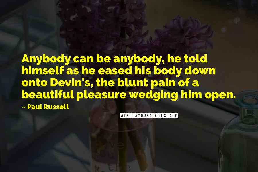 Paul Russell Quotes: Anybody can be anybody, he told himself as he eased his body down onto Devin's, the blunt pain of a beautiful pleasure wedging him open.