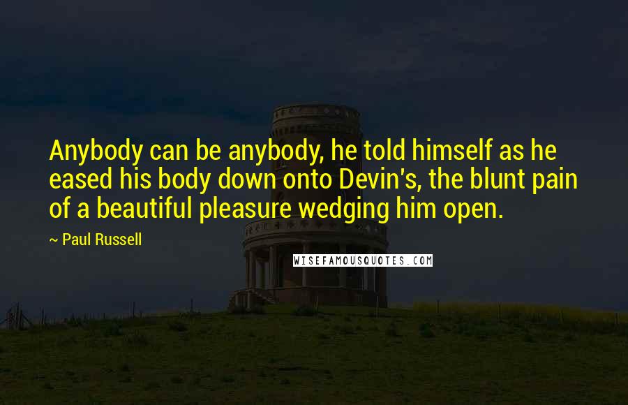 Paul Russell Quotes: Anybody can be anybody, he told himself as he eased his body down onto Devin's, the blunt pain of a beautiful pleasure wedging him open.