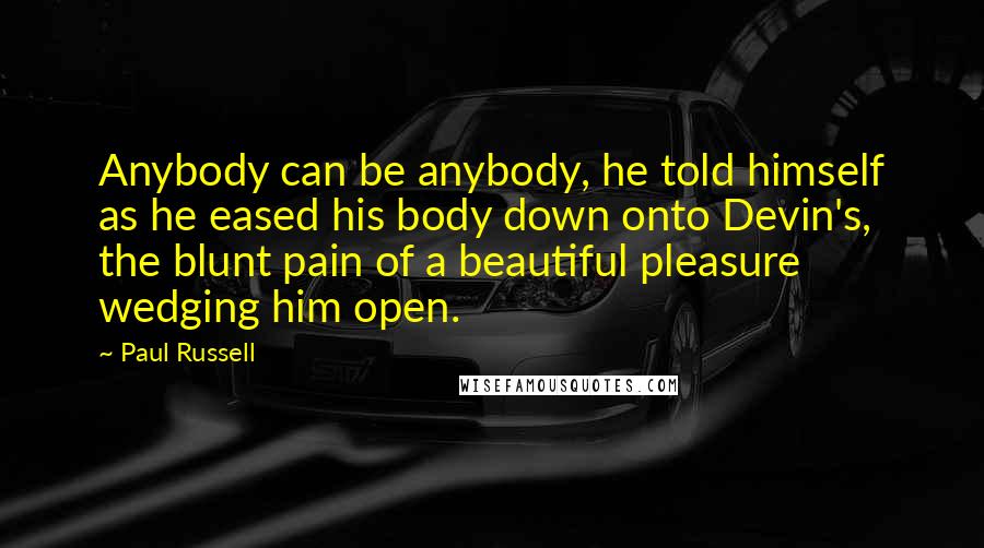 Paul Russell Quotes: Anybody can be anybody, he told himself as he eased his body down onto Devin's, the blunt pain of a beautiful pleasure wedging him open.