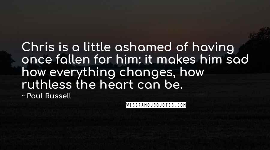 Paul Russell Quotes: Chris is a little ashamed of having once fallen for him: it makes him sad how everything changes, how ruthless the heart can be.