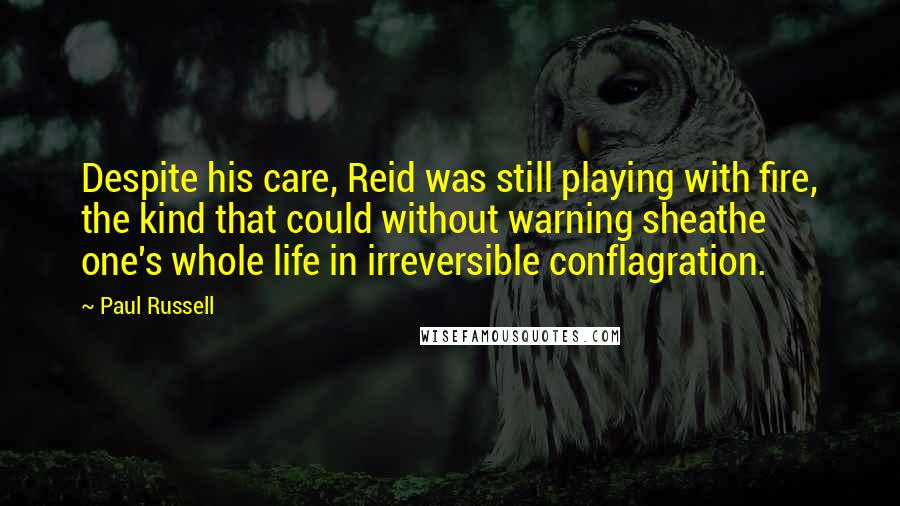 Paul Russell Quotes: Despite his care, Reid was still playing with fire, the kind that could without warning sheathe one's whole life in irreversible conflagration.