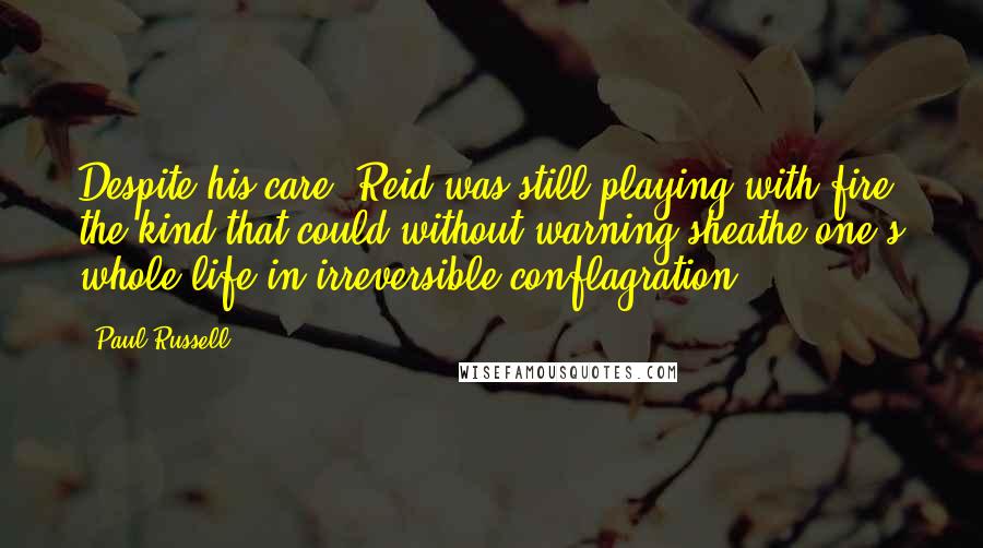Paul Russell Quotes: Despite his care, Reid was still playing with fire, the kind that could without warning sheathe one's whole life in irreversible conflagration.