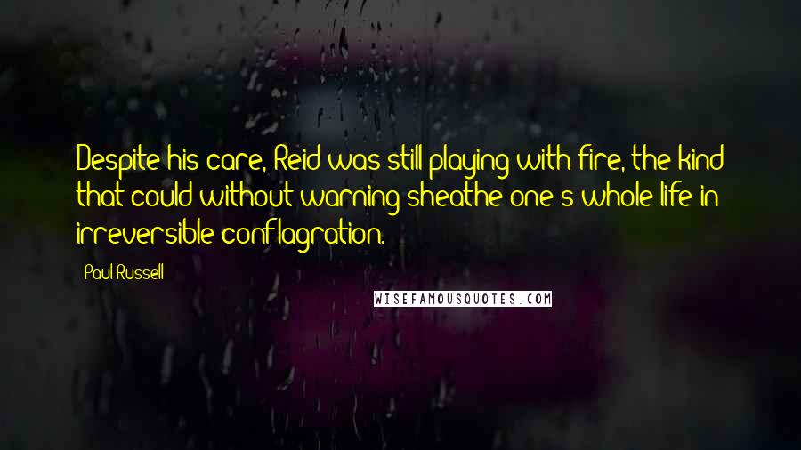 Paul Russell Quotes: Despite his care, Reid was still playing with fire, the kind that could without warning sheathe one's whole life in irreversible conflagration.