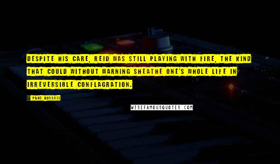 Paul Russell Quotes: Despite his care, Reid was still playing with fire, the kind that could without warning sheathe one's whole life in irreversible conflagration.