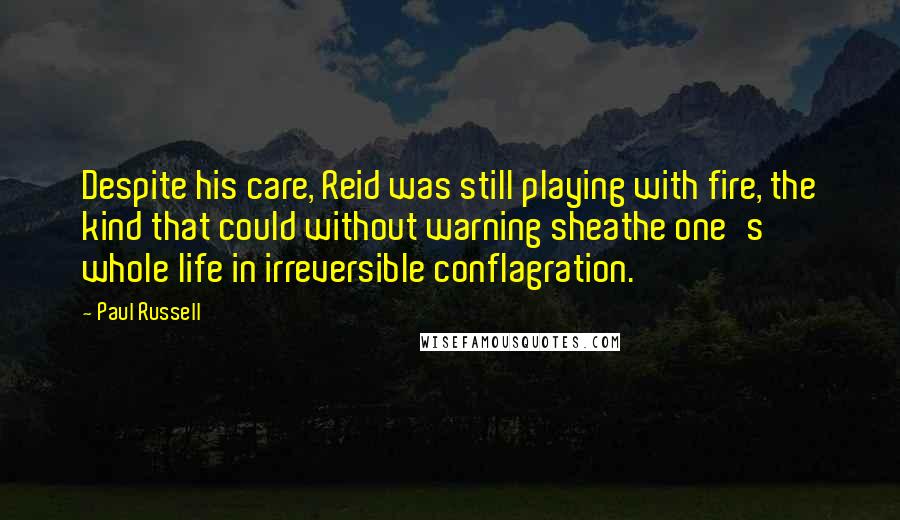 Paul Russell Quotes: Despite his care, Reid was still playing with fire, the kind that could without warning sheathe one's whole life in irreversible conflagration.