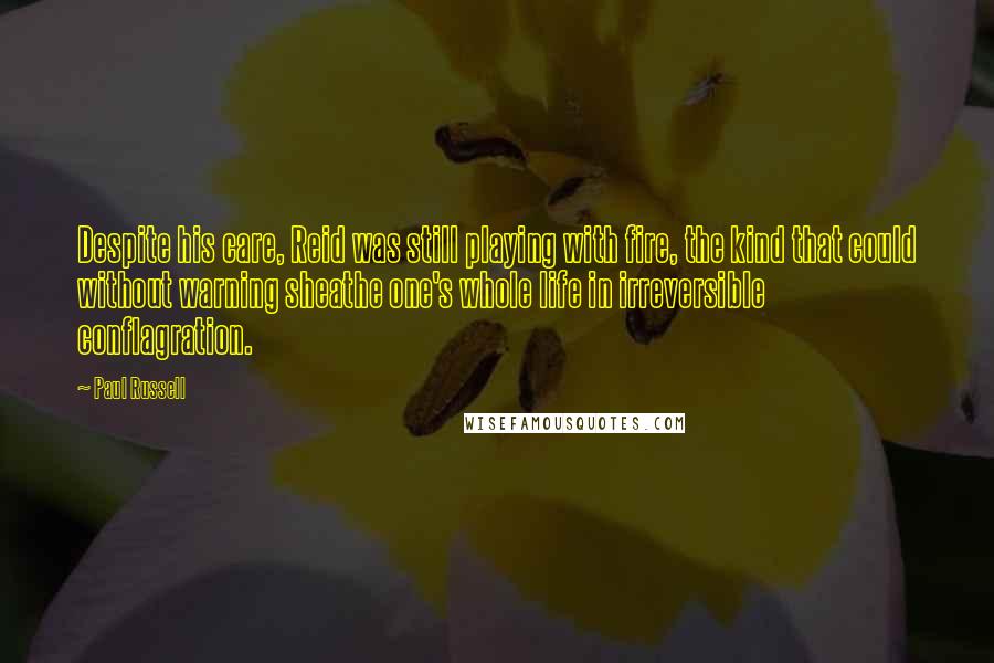 Paul Russell Quotes: Despite his care, Reid was still playing with fire, the kind that could without warning sheathe one's whole life in irreversible conflagration.