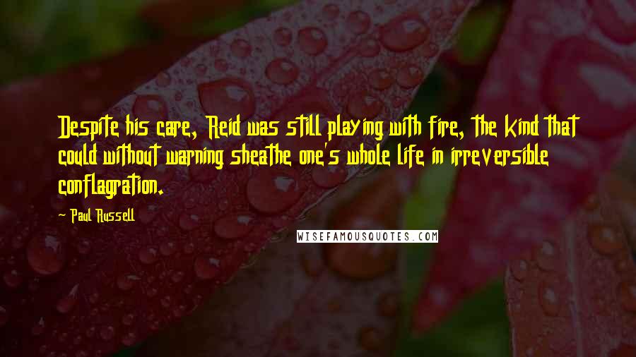 Paul Russell Quotes: Despite his care, Reid was still playing with fire, the kind that could without warning sheathe one's whole life in irreversible conflagration.