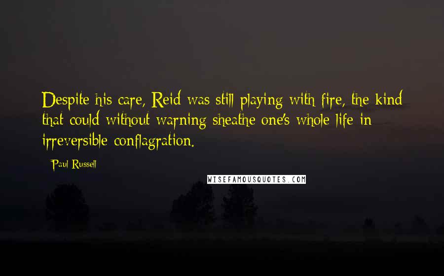 Paul Russell Quotes: Despite his care, Reid was still playing with fire, the kind that could without warning sheathe one's whole life in irreversible conflagration.
