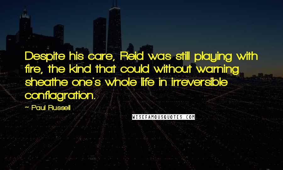 Paul Russell Quotes: Despite his care, Reid was still playing with fire, the kind that could without warning sheathe one's whole life in irreversible conflagration.