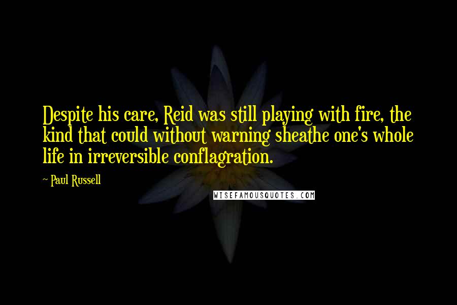 Paul Russell Quotes: Despite his care, Reid was still playing with fire, the kind that could without warning sheathe one's whole life in irreversible conflagration.
