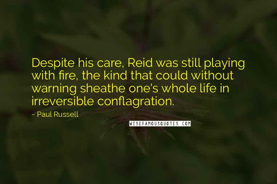 Paul Russell Quotes: Despite his care, Reid was still playing with fire, the kind that could without warning sheathe one's whole life in irreversible conflagration.