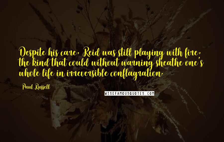 Paul Russell Quotes: Despite his care, Reid was still playing with fire, the kind that could without warning sheathe one's whole life in irreversible conflagration.