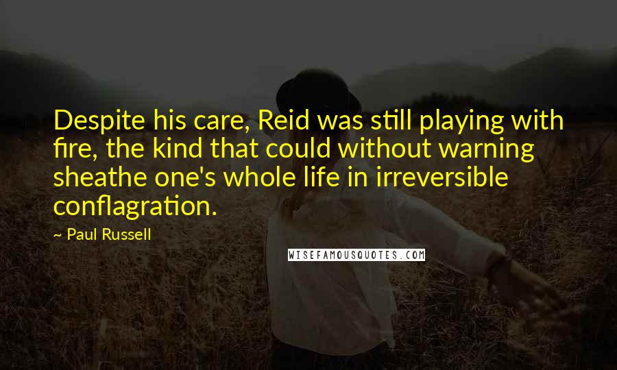 Paul Russell Quotes: Despite his care, Reid was still playing with fire, the kind that could without warning sheathe one's whole life in irreversible conflagration.