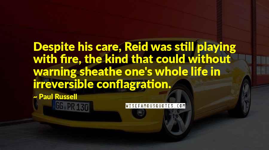 Paul Russell Quotes: Despite his care, Reid was still playing with fire, the kind that could without warning sheathe one's whole life in irreversible conflagration.