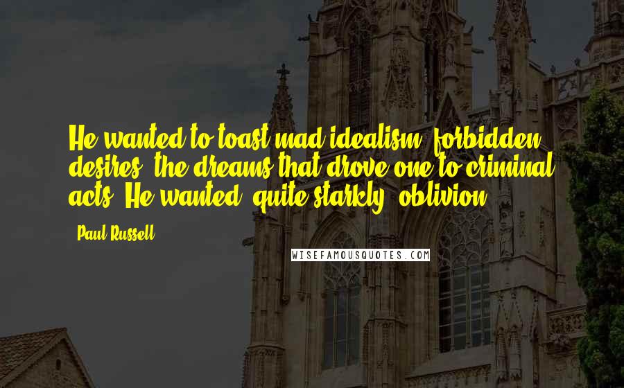 Paul Russell Quotes: He wanted to toast mad idealism, forbidden desires, the dreams that drove one to criminal acts. He wanted, quite starkly, oblivion.