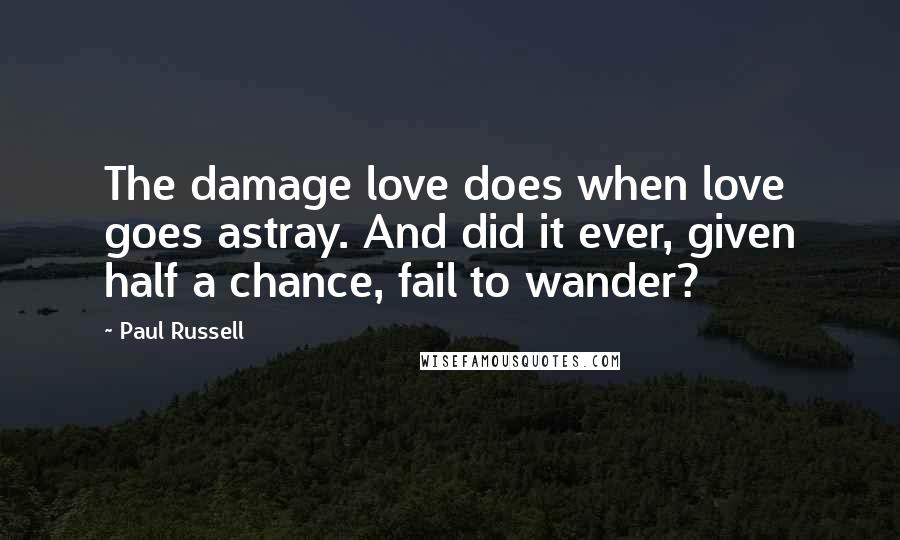 Paul Russell Quotes: The damage love does when love goes astray. And did it ever, given half a chance, fail to wander?