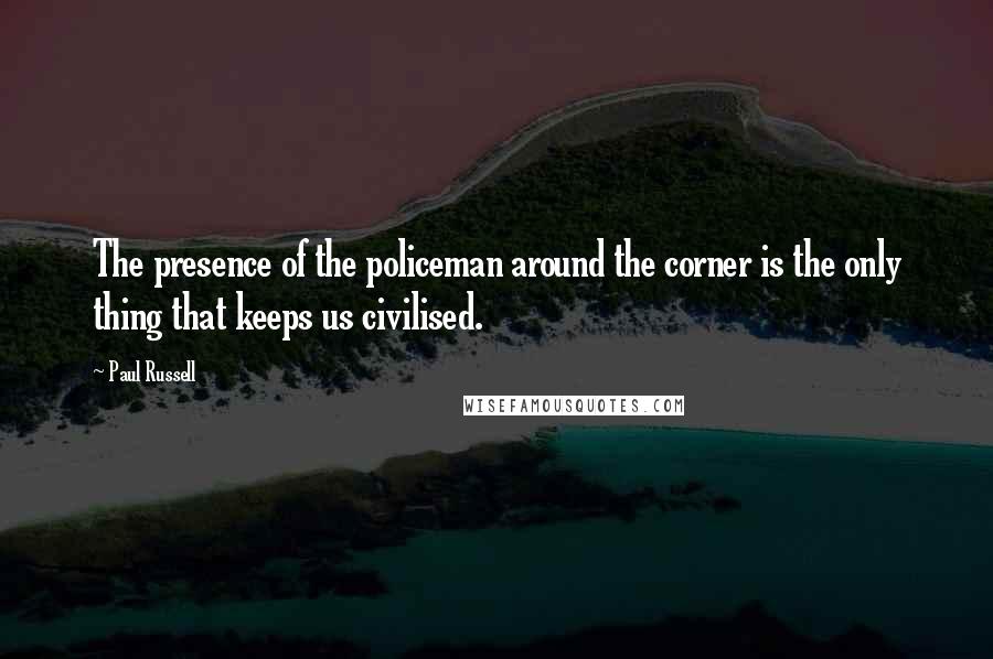 Paul Russell Quotes: The presence of the policeman around the corner is the only thing that keeps us civilised.
