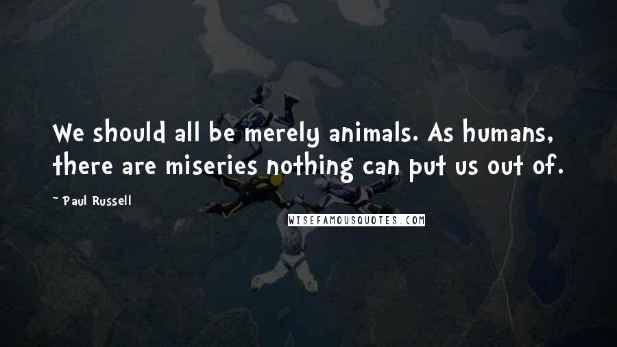 Paul Russell Quotes: We should all be merely animals. As humans, there are miseries nothing can put us out of.