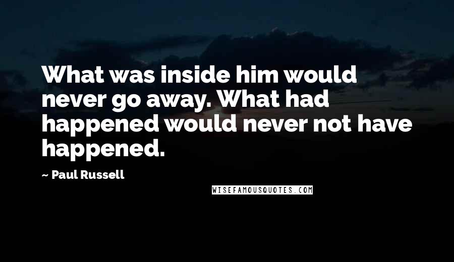 Paul Russell Quotes: What was inside him would never go away. What had happened would never not have happened.