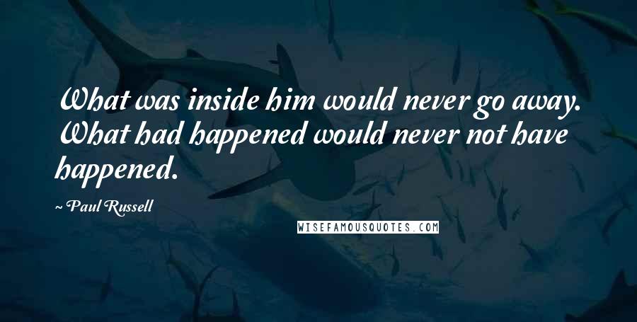 Paul Russell Quotes: What was inside him would never go away. What had happened would never not have happened.