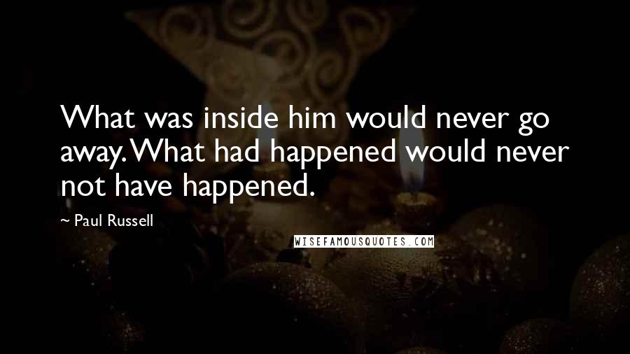 Paul Russell Quotes: What was inside him would never go away. What had happened would never not have happened.
