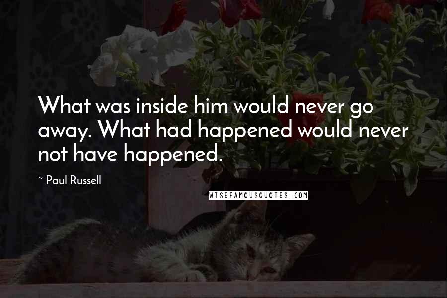 Paul Russell Quotes: What was inside him would never go away. What had happened would never not have happened.