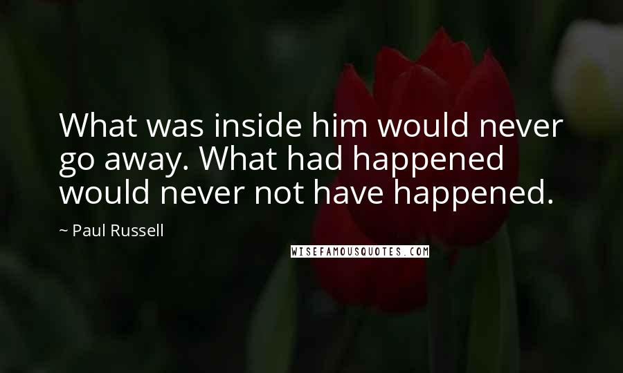 Paul Russell Quotes: What was inside him would never go away. What had happened would never not have happened.