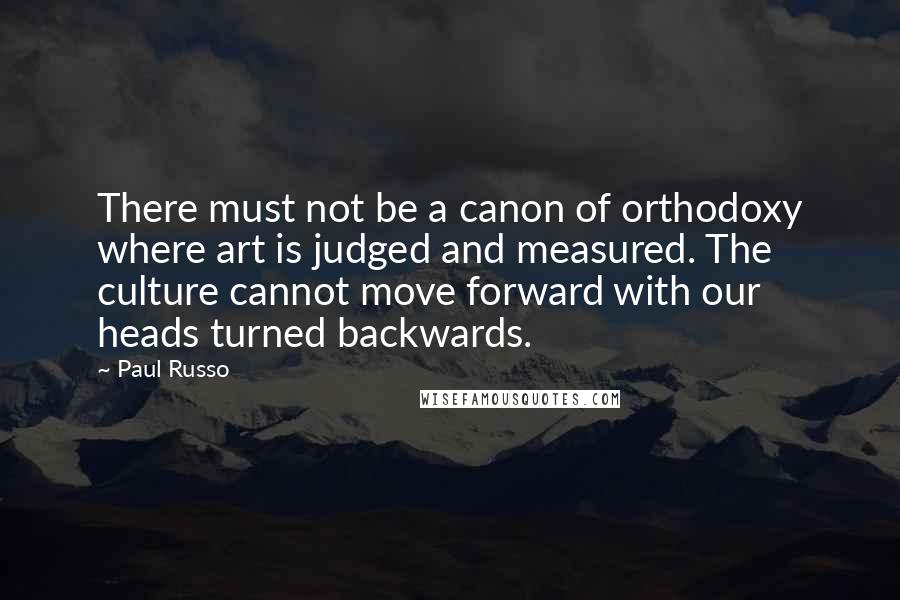 Paul Russo Quotes: There must not be a canon of orthodoxy where art is judged and measured. The culture cannot move forward with our heads turned backwards.