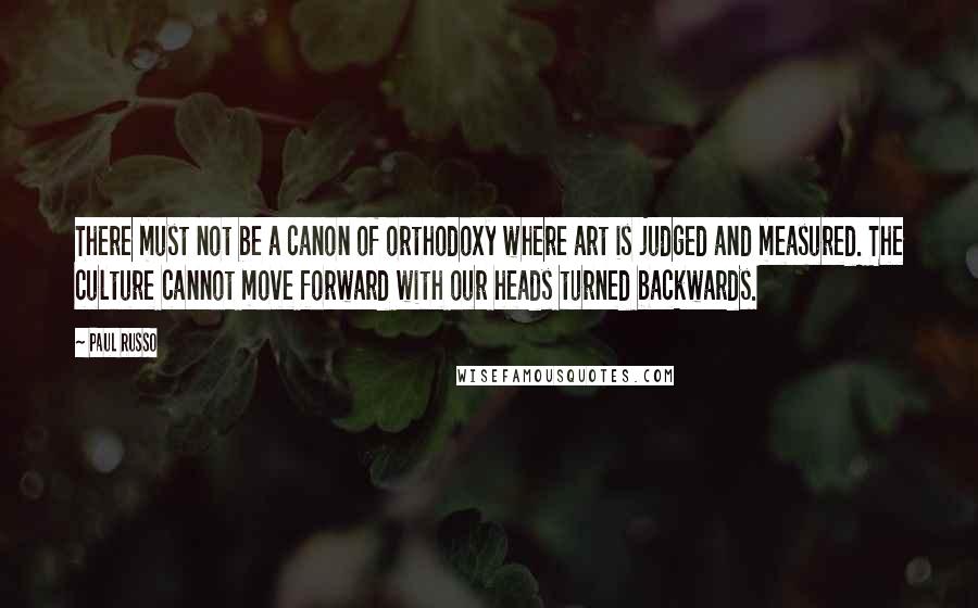 Paul Russo Quotes: There must not be a canon of orthodoxy where art is judged and measured. The culture cannot move forward with our heads turned backwards.