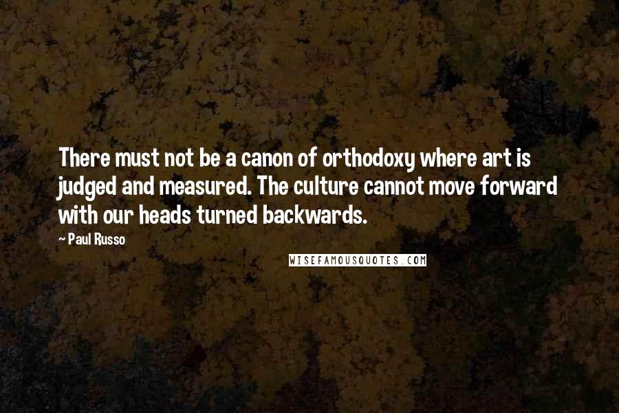 Paul Russo Quotes: There must not be a canon of orthodoxy where art is judged and measured. The culture cannot move forward with our heads turned backwards.