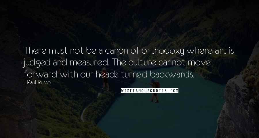 Paul Russo Quotes: There must not be a canon of orthodoxy where art is judged and measured. The culture cannot move forward with our heads turned backwards.
