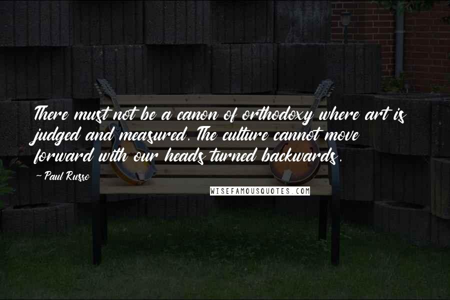 Paul Russo Quotes: There must not be a canon of orthodoxy where art is judged and measured. The culture cannot move forward with our heads turned backwards.