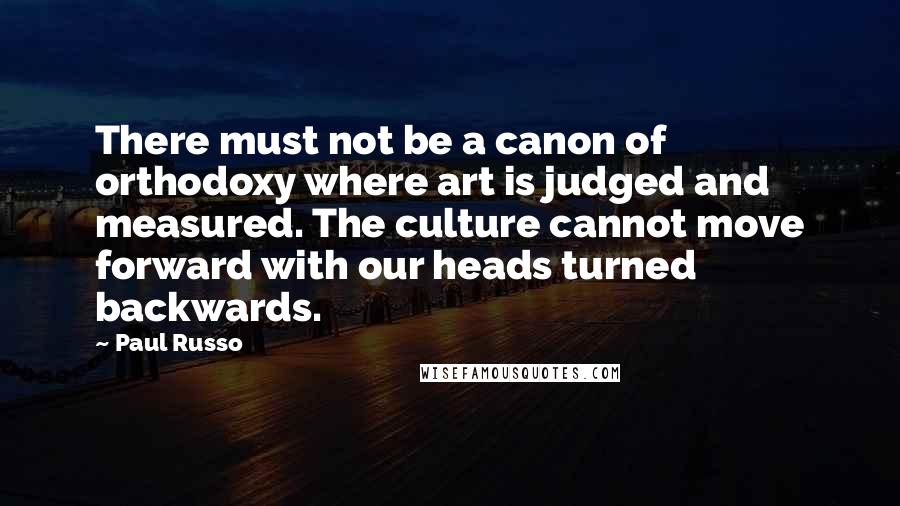 Paul Russo Quotes: There must not be a canon of orthodoxy where art is judged and measured. The culture cannot move forward with our heads turned backwards.