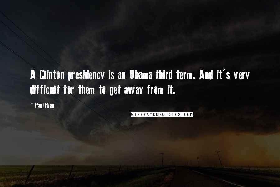 Paul Ryan Quotes: A Clinton presidency is an Obama third term. And it's very difficult for them to get away from it.