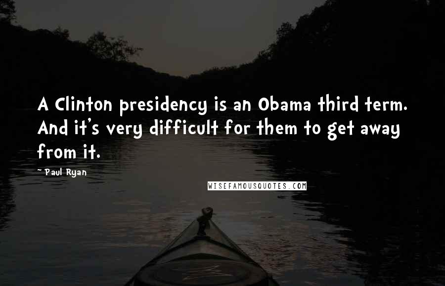 Paul Ryan Quotes: A Clinton presidency is an Obama third term. And it's very difficult for them to get away from it.