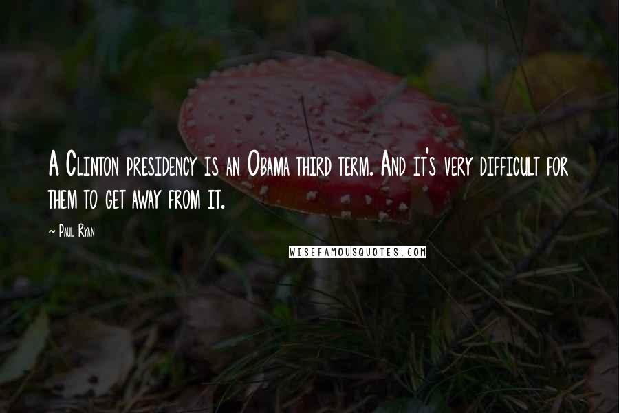 Paul Ryan Quotes: A Clinton presidency is an Obama third term. And it's very difficult for them to get away from it.