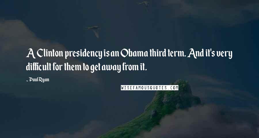 Paul Ryan Quotes: A Clinton presidency is an Obama third term. And it's very difficult for them to get away from it.