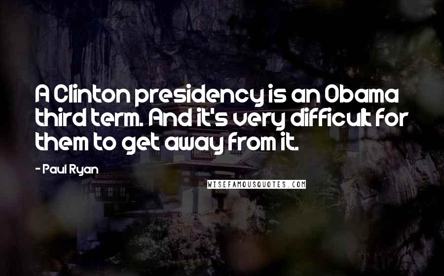 Paul Ryan Quotes: A Clinton presidency is an Obama third term. And it's very difficult for them to get away from it.