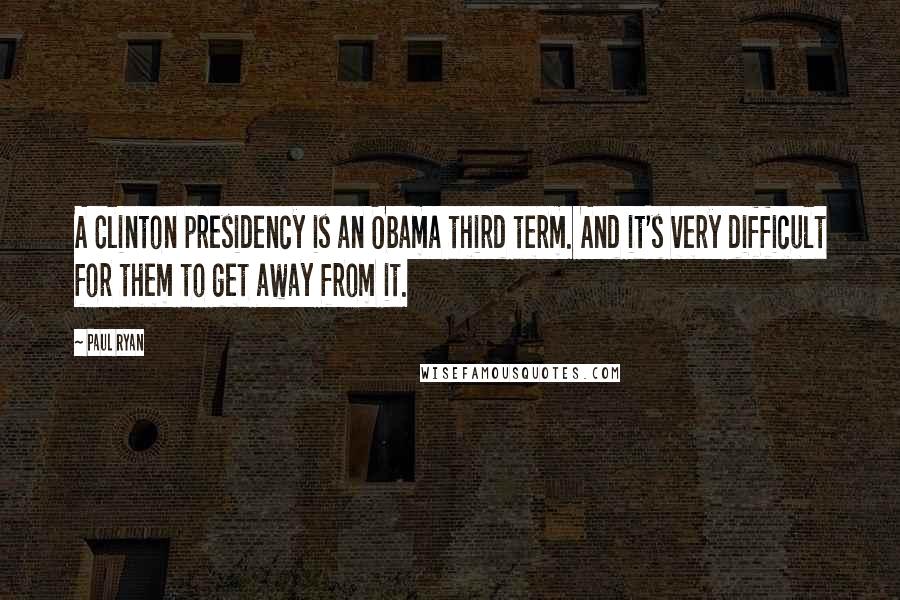 Paul Ryan Quotes: A Clinton presidency is an Obama third term. And it's very difficult for them to get away from it.