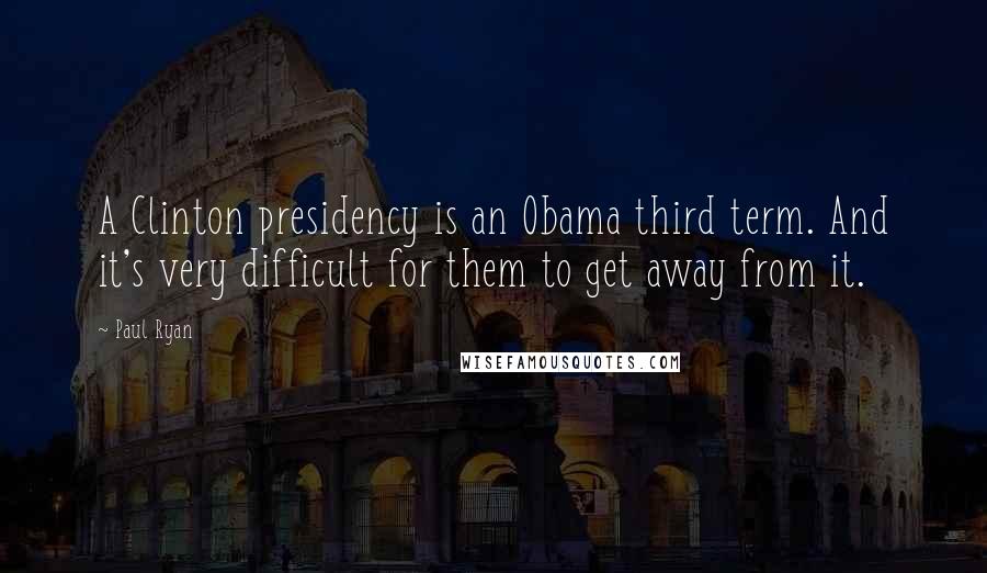 Paul Ryan Quotes: A Clinton presidency is an Obama third term. And it's very difficult for them to get away from it.