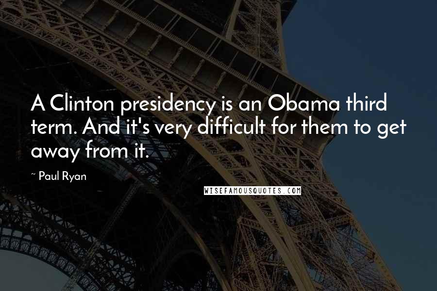 Paul Ryan Quotes: A Clinton presidency is an Obama third term. And it's very difficult for them to get away from it.