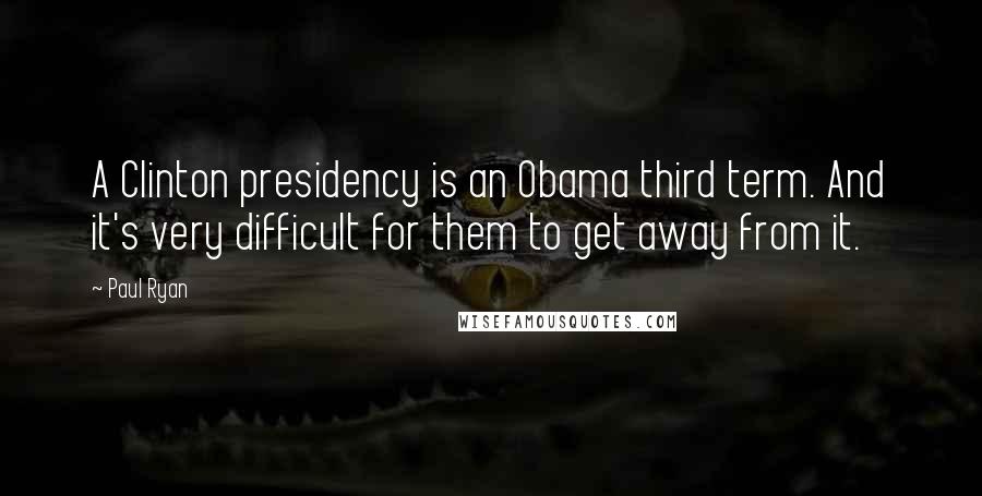 Paul Ryan Quotes: A Clinton presidency is an Obama third term. And it's very difficult for them to get away from it.